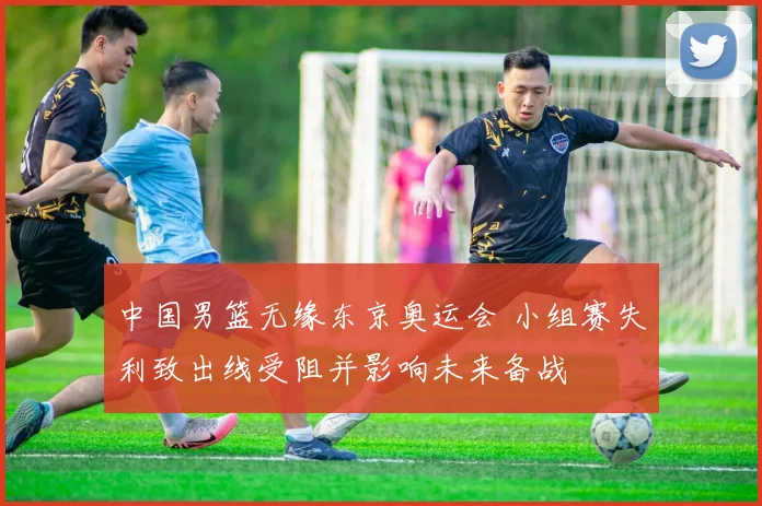 中国男篮无缘东京奥运会 小组赛失利致出线受阻并影响未来备战