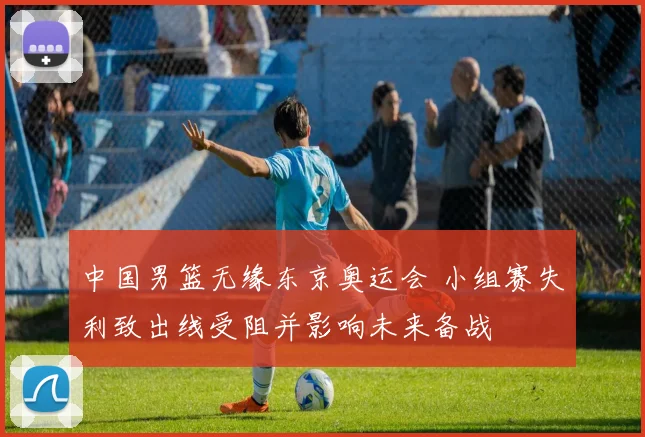 中国男篮无缘东京奥运会 小组赛失利致出线受阻并影响未来备战