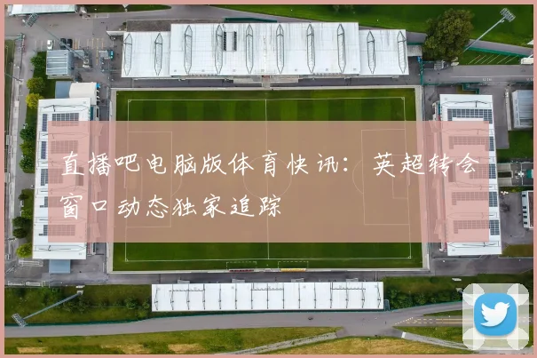 直播吧电脑版体育快讯:英超转会窗口动态独家追踪