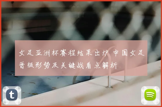 女足亚洲杯赛程结果出炉 中国女足晋级形势及关键战看点解析