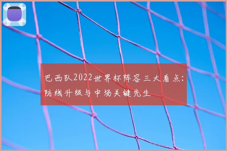 巴西队2022世界杯阵容三大看点:防线升级与中场关键先生