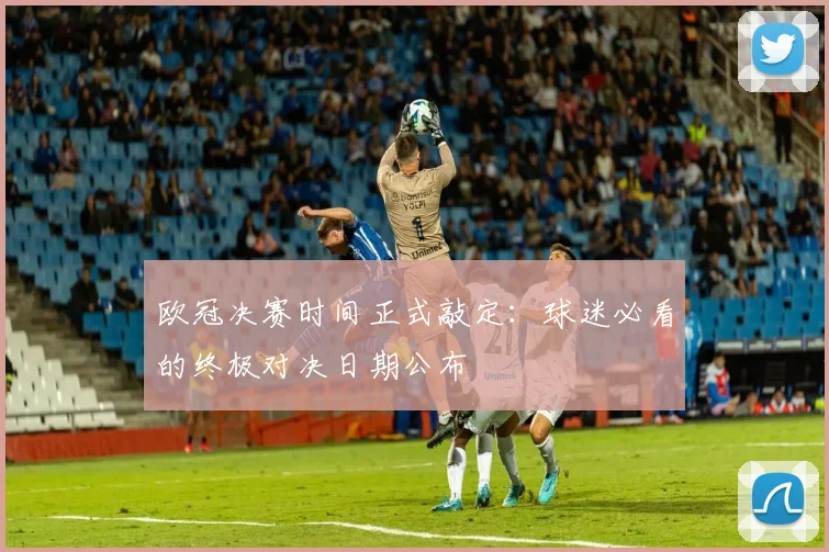 欧冠决赛时间正式敲定：球迷必看的终极对决日期公布