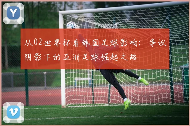 从02世界杯看韩国足球影响：争议阴影下的亚洲足球崛起之路