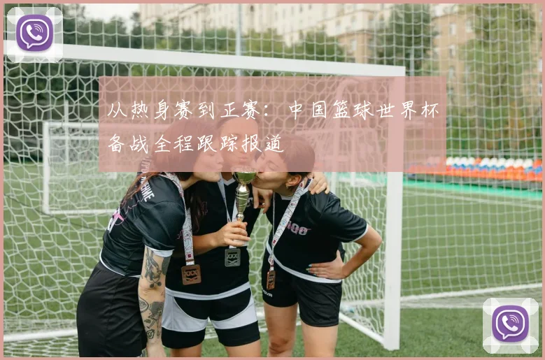 从热身赛到正赛：中国篮球世界杯备战全程跟踪报道