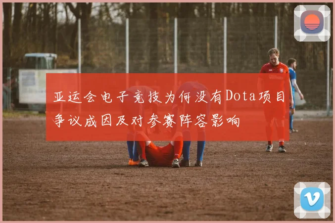 亚运会电子竞技为何没有Dota项目争议成因及对参赛阵容影响