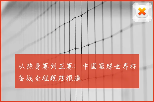 从热身赛到正赛：中国篮球世界杯备战全程跟踪报道