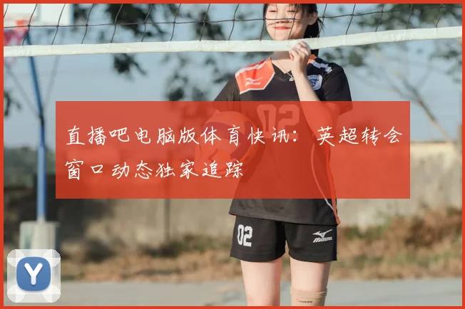 直播吧电脑版体育快讯：英超转会窗口动态独家追踪