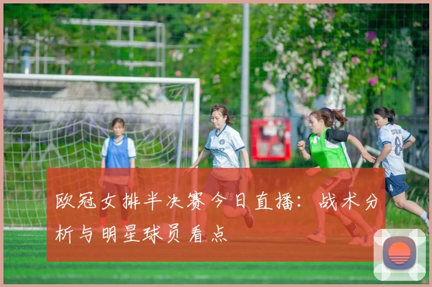 欧冠女排半决赛今日直播：战术分析与明星球员看点
